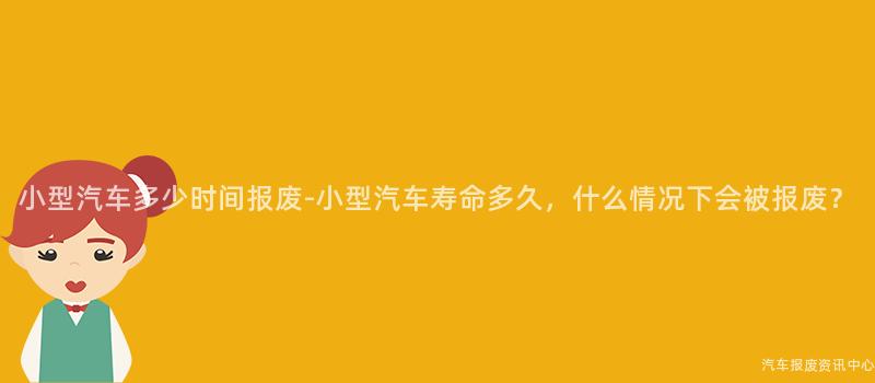 小型汽车多少时间报废-小型汽车寿命多久，什么情况下会被报废？