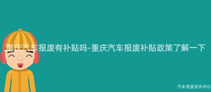 重庆汽车报废有补贴吗-重庆汽车报废补贴政策了解一下