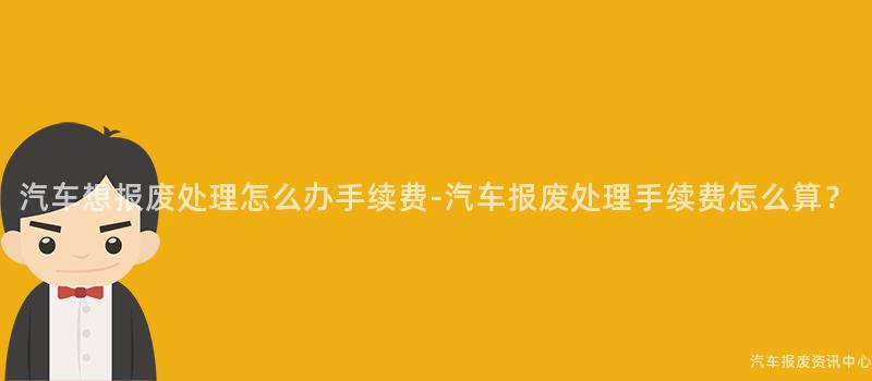 汽车想报废处理怎么办手续费-汽车报废处理手续费怎么算？