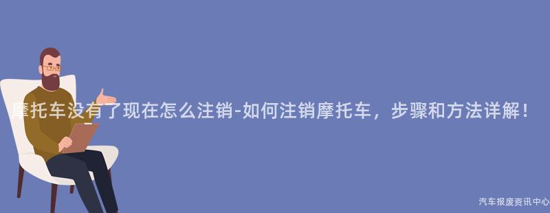 摩托车没有了现在怎么注销-如何注销摩托车，步骤和方法详解！