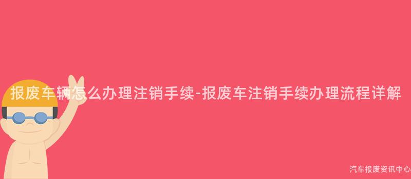 报废车辆怎么办理注销手续-报废车注销手续办理流程详解