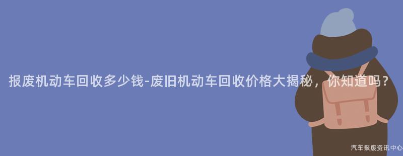 报废机动车回收多少钱-废旧机动车回收价格大揭秘，你知道吗？