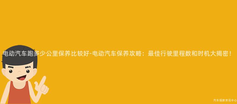 电动汽车跑多少公里保养比较好-电动汽车保养攻略：最佳行驶里程数和时机大揭密！