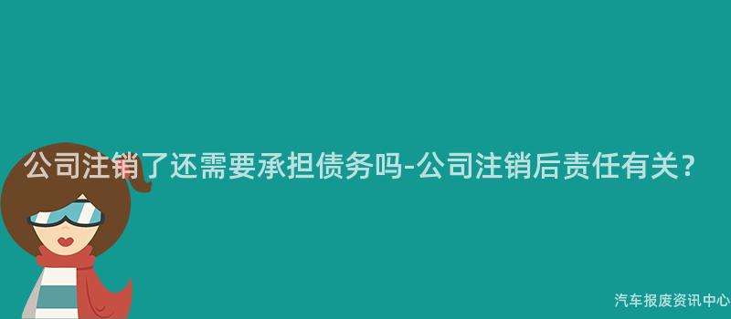 公司注销了还需要承担债务吗-公司注销后责任有关？
