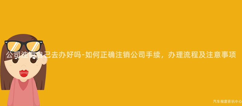 公司注销自己去办好吗-如何正确注销公司手续，办理流程及注意事项