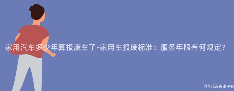 家用汽车多少年算报废车了-家用车报废标准：服务年限有何规定？