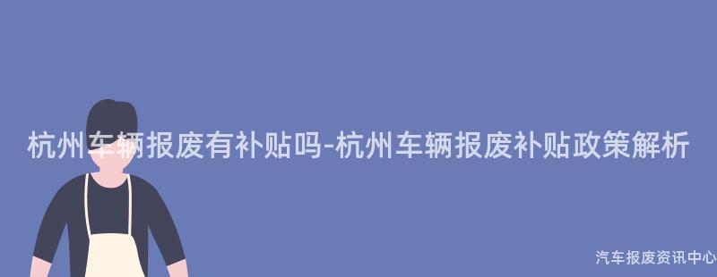 杭州车辆报废有补贴吗-杭州车辆报废补贴政策解析