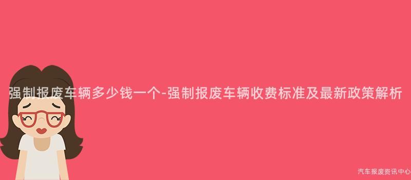 强制报废车辆多少钱一个-强制报废车辆收费标准及最新政策解析