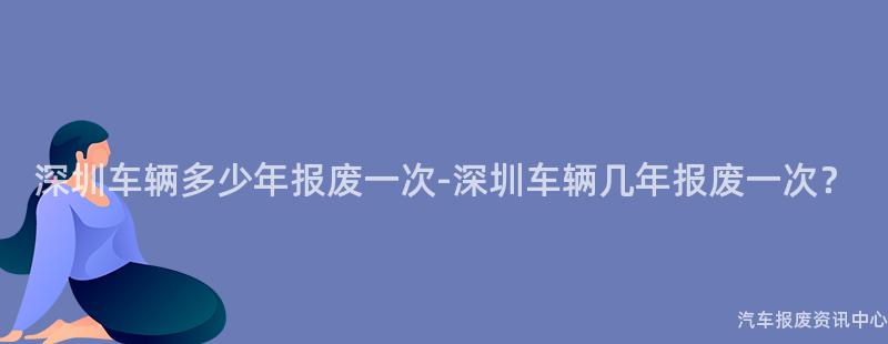 深圳车辆多少年报废一次-深圳车辆几年报废一次？