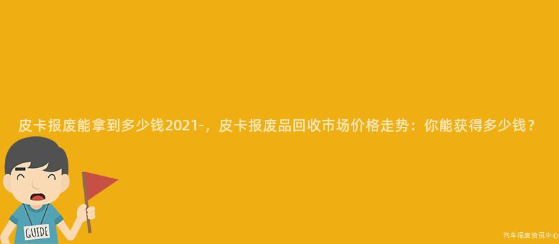 皮卡报废能拿到多少钱2021-，皮卡报废品回收市场价格走势：你能获得多少钱？