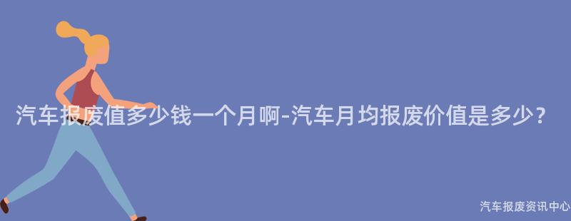 汽车报废值多少钱一个月啊-汽车月均报废价值是多少？