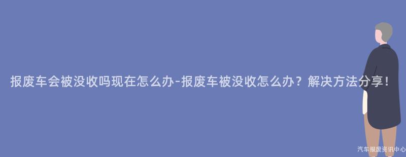 报废车会被没收吗现在怎么办-报废车被没收怎么办？解决方法分享！