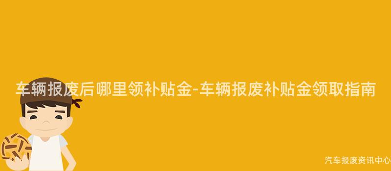 车辆报废后哪里领补贴金-车辆报废补贴金领取指南