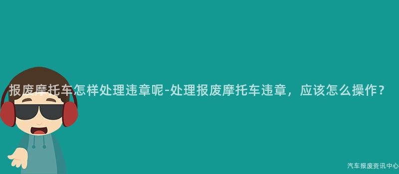 报废摩托车怎样处理违章呢-处理报废摩托车违章，应该怎么操作？