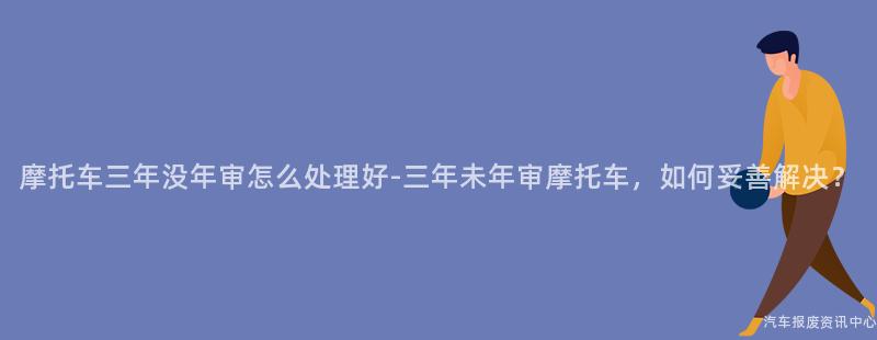 摩托车三年没年审怎么处理好-三年未年审摩托车，如何妥善解决？