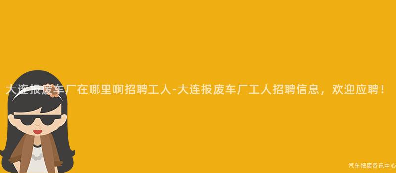 大连报废车厂在哪里啊招聘工人-大连报废车厂工人招聘信息，欢迎应聘！