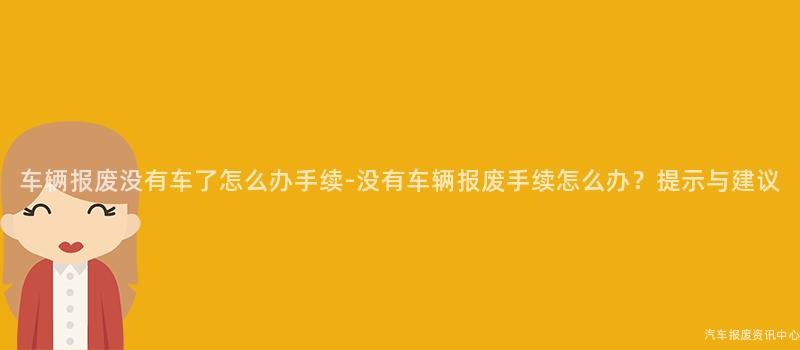 车辆报废没有车了怎么办手续-没有车辆报废手续怎么办？提示与建议