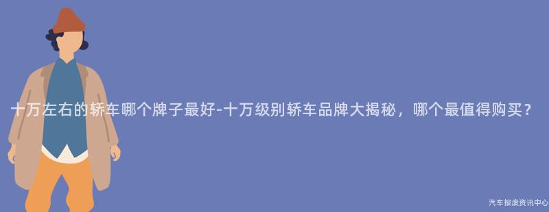 十万左右的轿车哪个牌子最好-十万级别轿车品牌大揭秘，哪个最值得购买？