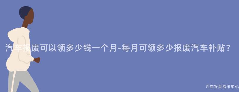 汽车报废可以领多少钱一个月-每月可领多少报废汽车补贴？