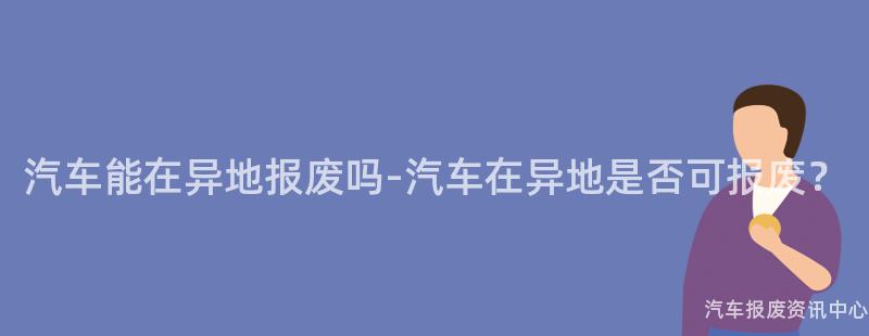 汽车能在异地报废吗-汽车在异地是否可报废？