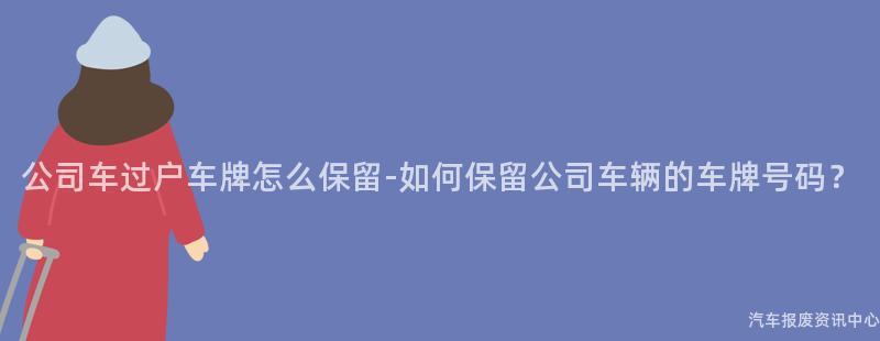 公司车过户车牌怎么保留-如何保留公司车辆的车牌号码？