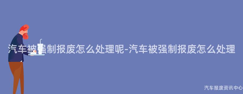 汽车被强制报废怎么处理呢-汽车被强制报废怎么处理