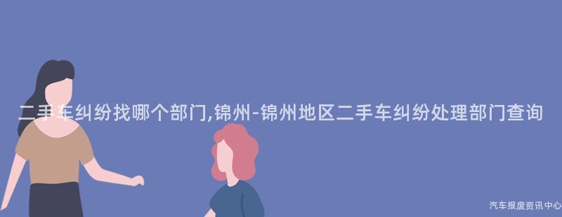 二手车纠纷找哪个部门,锦州-锦州地区二手车纠纷处理部门查询