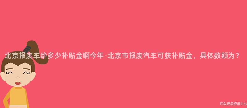 北京报废车给多少补贴金啊今年-北京市报废汽车可获补贴金，具体数额为？