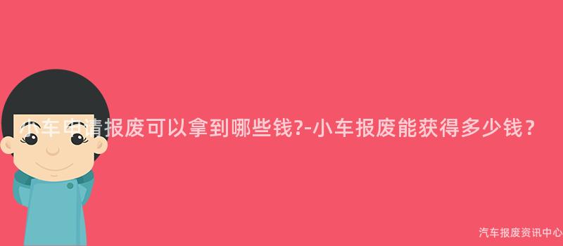 小车申请报废可以拿到哪些钱?-小车报废能获得多少钱？