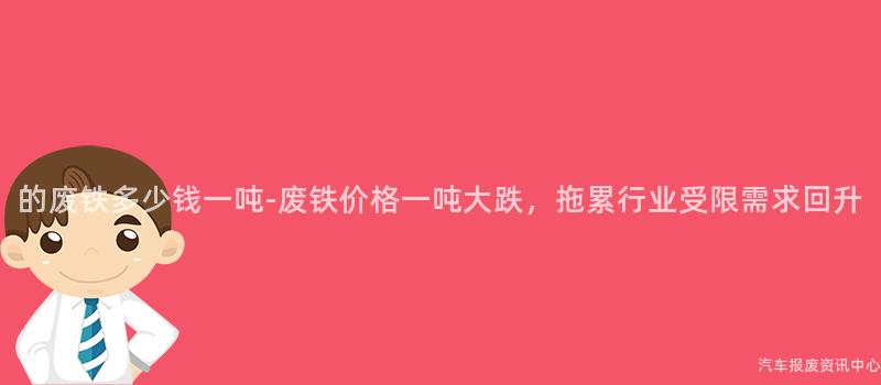 的废铁多少钱一吨-废铁价格一吨大跌，拖累行业受限需求回升