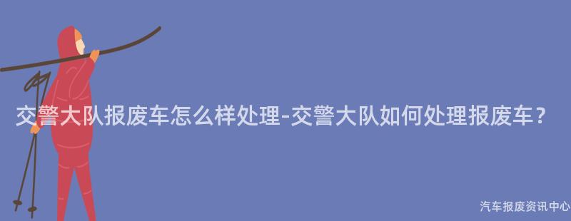 交警大队报废车怎么样处理-交警大队如何处理报废车？
