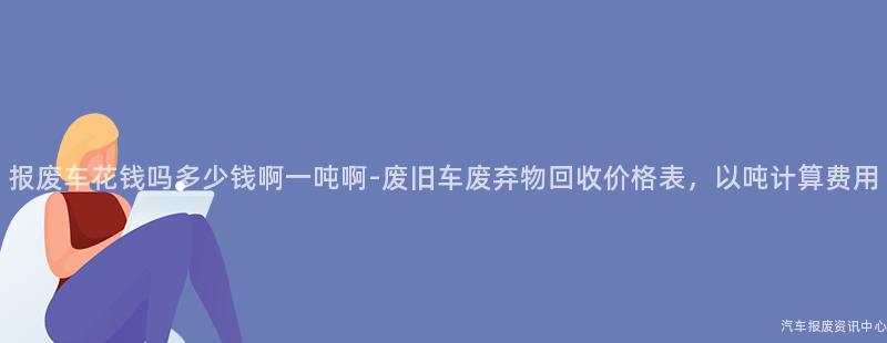 报废车花钱吗多少钱啊一吨啊-废旧车废弃物回收价格表，以吨计算费用