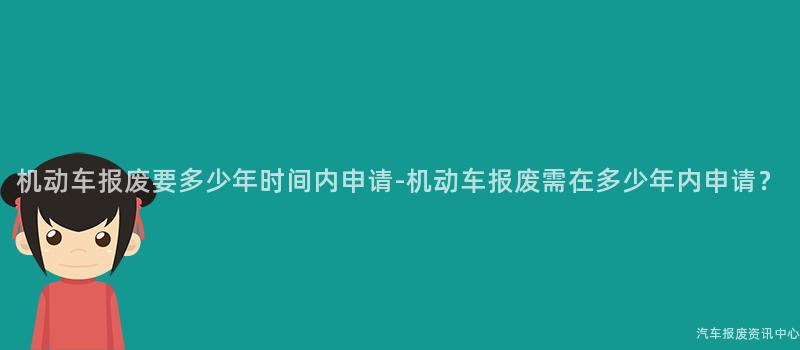 机动车报废要多少年时间内申请-机动车报废需在多少年内申请？