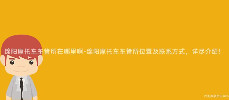 绵阳摩托车车管所在哪里啊-绵阳摩托车车管所位置及联系方式，详尽介绍！