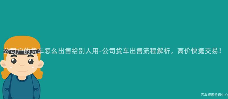 公司户的货车怎么出售给别人用-公司货车出售流程解析，高价快捷交易！
