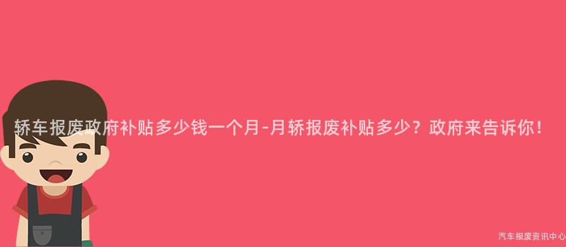 轿车报废政府补贴多少钱一个月-月轿报废补贴多少？政府来告诉你！