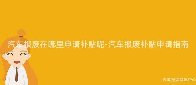 汽车报废在哪里申请补贴呢-汽车报废补贴申请指南