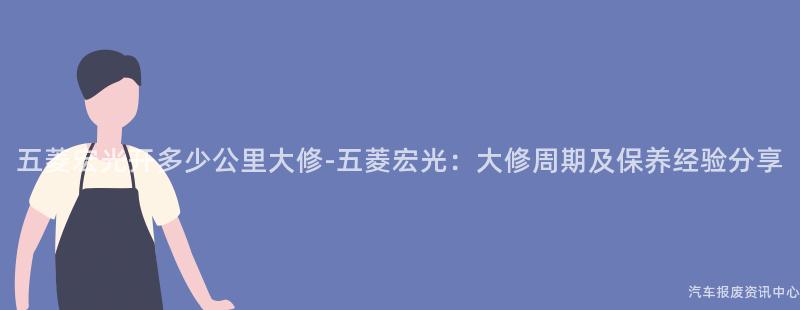 五菱宏光开多少公里大修-五菱宏光：大修周期及保养经验分享