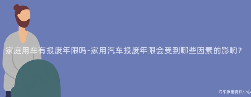家庭用车有报废年限吗-家用汽车报废年限会受到哪些因素的影响？