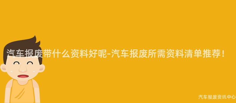 汽车报废带什么资料好呢-汽车报废所需资料清单推荐！