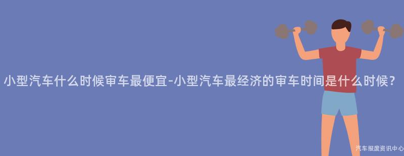 小型汽车什么时候审车最便宜-小型汽车最经济的审车时间是什么时候？