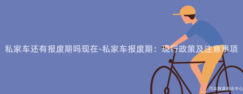 私家车还有报废期吗现在-私家车报废期：现行政策及注意事项
