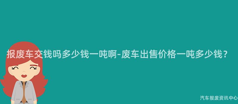 报废车交钱吗多少钱一吨啊-废车出售价格一吨多少钱？