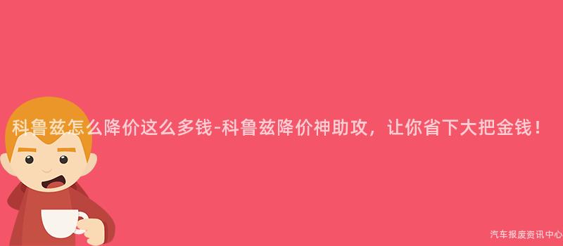 科鲁兹怎么降价这么多钱-科鲁兹降价神助攻，让你省下大把金钱！