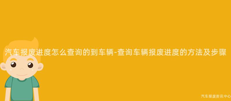 汽车报废进度怎么查询的到车辆-查询车辆报废进度的方法及步骤