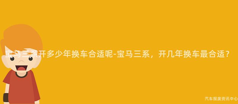 宝马三系开多少年换车合适呢-宝马三系，开几年换车最合适？