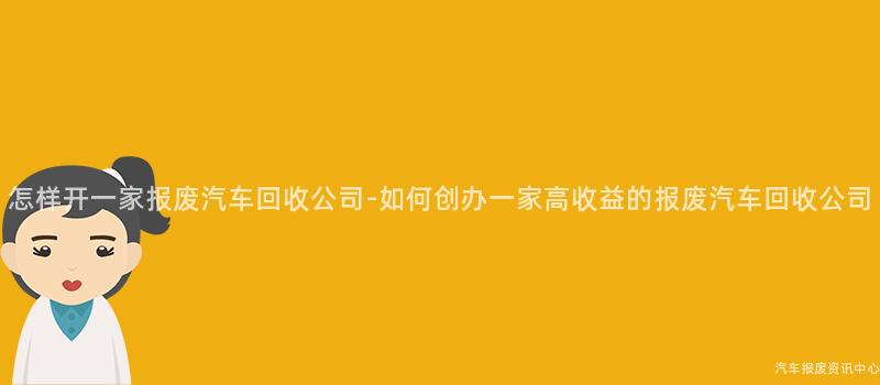 怎样开一家报废汽车回收公司-如何创办一家高收益的报废汽车回收公司