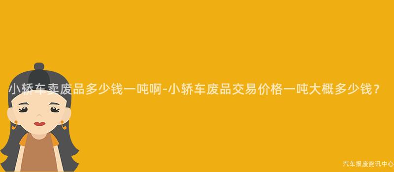 小轿车卖废品多少钱一吨啊-小轿车废品交易价格一吨大概多少钱？