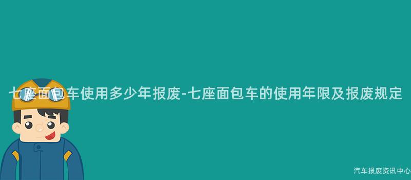 七座面包车使用多少年报废-七座面包车的使用年限及报废规定