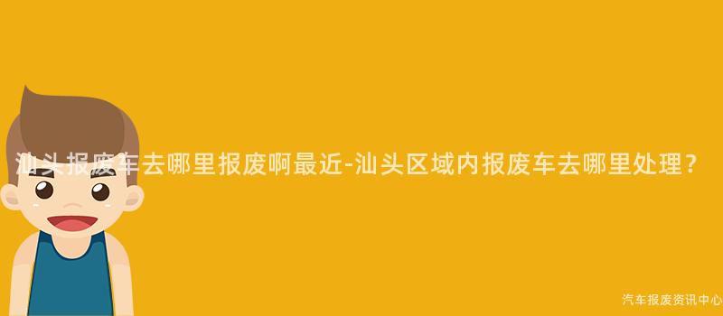 汕头报废车去哪里报废啊最近-汕头区域内报废车去哪里处理？